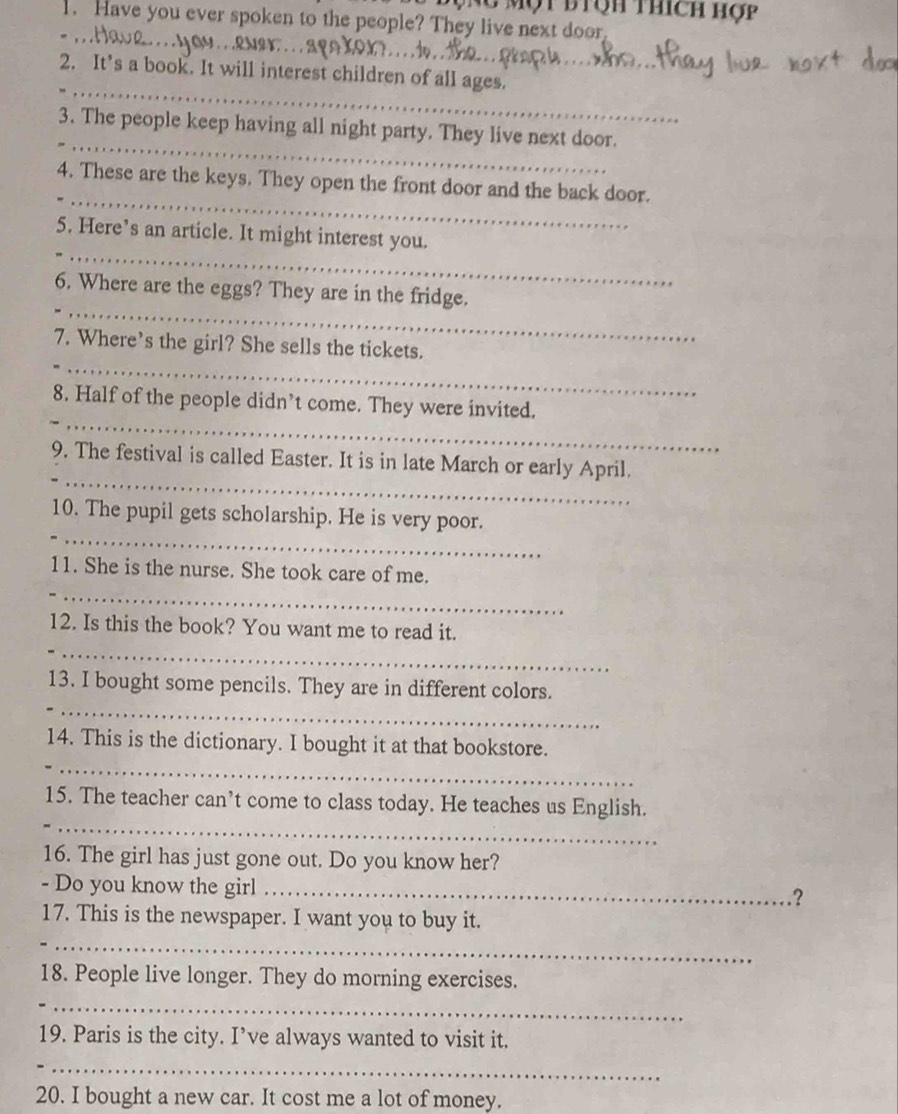 Một biệh thích hợp 
. Have you ever spoken to the people? They live next door 
_ 
_ 
2. It’s a book. It will interest children of all ages. 
_ 
3. The people keep having all night party. They live next door. 
_ 
4. These are the keys. They open the front door and the back door. 
_ 
5. Here’s an article. It might interest you. 
_ 
6. Where are the eggs? They are in the fridge. 
_ 
7. Where’s the girl? She sells the tickets. 
_ 
8. Half of the people didn’t come. They were invited. 
_ 
9. The festival is called Easter. It is in late March or early April. 
_ 
10. The pupil gets scholarship. He is very poor. 
_ 
11. She is the nurse. She took care of me. 
_ 
12. Is this the book? You want me to read it. 
_ 
13. I bought some pencils. They are in different colors. 
_ 
14. This is the dictionary. I bought it at that bookstore. 
_ 
15. The teacher can’t come to class today. He teaches us English. 
16. The girl has just gone out. Do you know her? 
- Do you know the girl_ 
? 
17. This is the newspaper. I want you to buy it. 
_ 
18. People live longer. They do morning exercises. 
_ 
19. Paris is the city. I’ve always wanted to visit it. 
_ 
20. I bought a new car. It cost me a lot of money.