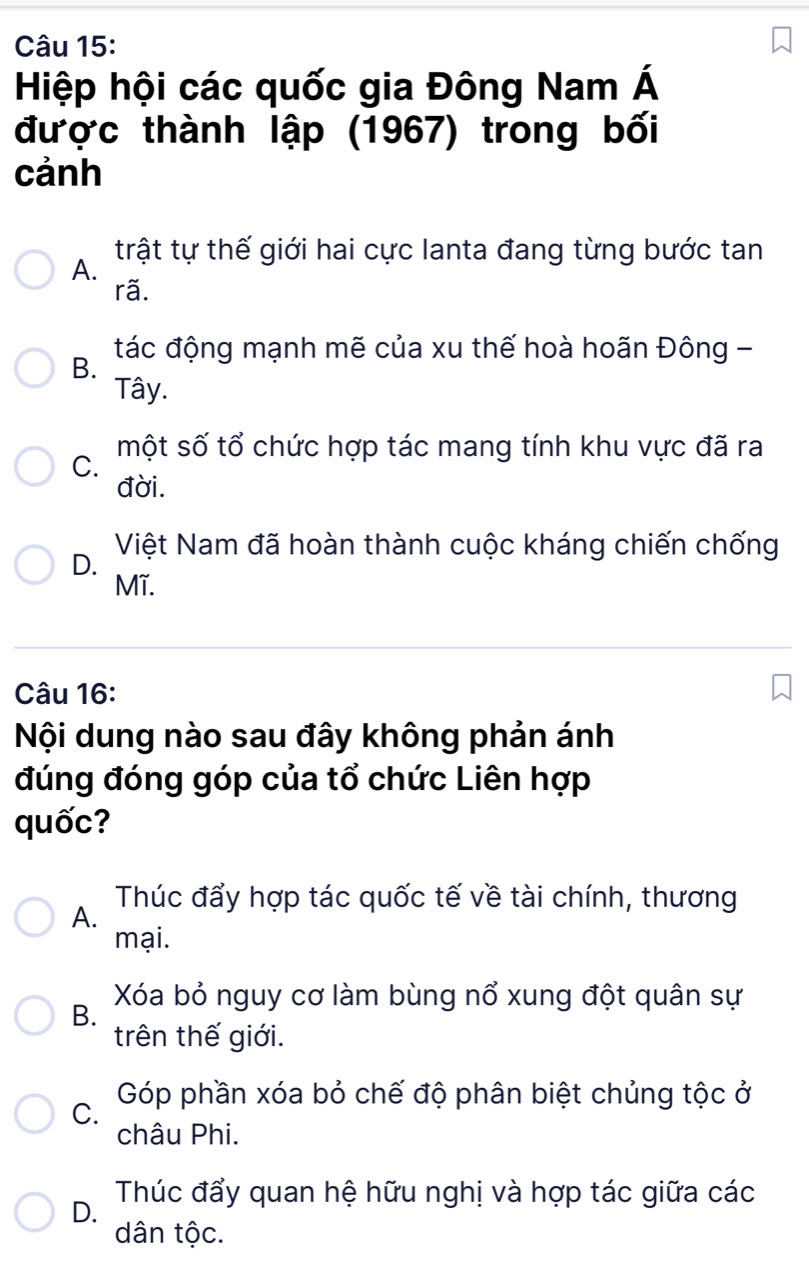 Hiệp hội các quốc gia Đông Nam Á
được thành lập (1967) trong bối
cảnh
A. trật tự thế giới hai cực lanta đang từng bước tan
rã.
B. tác động mạnh mẽ của xu thế hoà hoãn Đông -
Tây.
một số tổ chức hợp tác mang tính khu vực đã ra
C.
đời.
D. Việt Nam đã hoàn thành cuộc kháng chiến chống
Mĩ.
Câu 16:
Nội dung nào sau đây không phản ánh
đúng đóng góp của tổ chức Liên hợp
quốc?
A. Thúc đẩy hợp tác quốc tế về tài chính, thương
mại.
B. Xóa bỏ nguy cơ làm bùng nổ xung đột quân sự
trên thế giới.
C. Góp phần xóa bỏ chế độ phân biệt chủng tộc ở
châu Phi.
D. Thúc đẩy quan hệ hữu nghị và hợp tác giữa các
dân tộc.