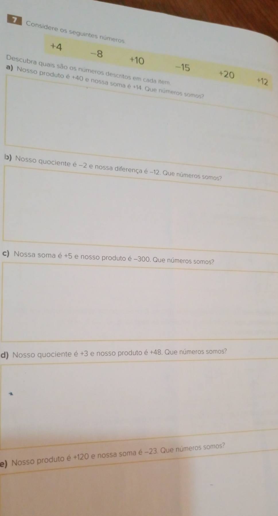 Considere os seguintes números
+4
-8 +10
Descubra quais são os números descritos em cada item.
-15 +20 +12
a) Nosso produto é +40 e nossa soma é +14. Que números somos?
b) Nosso quociente é −2 e nossa diferença é −12. Que números somos?
c) Nossa soma é +5 e nosso produto é -300. Que números somos?
d) Nosso quociente é +3 e nosso produto e+48. Que números somos?
e) Nosso produto é +120 e nossa soma é −23. Que números somos?