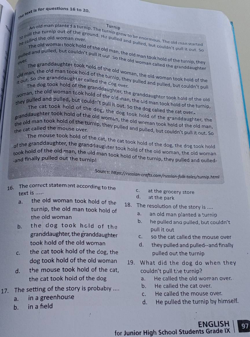 The text is for questions 16 to 20.
Turnip
An old man planted a turnip. The turnip grew to be enormous. The old man started
he called the old woman over.
to pull the turnip out of the ground. He pulled and pulled, but couldn't pull it out. So
The old woman took hold of the old man, the old man took hold of the turnip, they
pulled and pulled, but couldn't pull it out. So the old woman called the granddaughter
over.
The granddaughter took hold of the old woman, the old woman took hold of the
old man, the old man took hold of the turnip, they pulled and pulled, but couldn’t pull
it out. So the granddaughter called the dog over.
The dog took hold of the granddaughter, the granddaughter took hold of the old
woman, the old woman took hold of the old man, the old man took hold of the turnip,
they pulled and pulled, but couldn't pull it out. So the dog called the cat over."
The cat took hold of the dog, the dog took hold of the granddaughter, the
granddaughter took hold of the old woman, the old woman took hold of the old man,
the old man took hold of the turnip, they pulled and pulled, but couldn’t pull it out. So
the cat called the mouse over.
The mouse took hold of the cat, the cat took hold of the dog, the dog took hold
of the granddaughter, the granddaugliter took hold of the old woman, the old woman
took hold of the old man, the old man took hold of the turnip, they pulled and oulled-
-and finally pulled out the turnip!
Source: https://russian-crafts.com/russian-folk-tales/turnip.html
16. The correct statement according to the c. at the grocery store
text is ......
d. at the park
a. the old woman took hold of the 18. The resolution of the story is ....
turnip, the old man took hold of a. an old man planted a turnip
the old woman
b. he pulled and pulled, but couldn’t
b. the dog took hold of the
pull it out
granddaughter, the granddaughter c. so the cat called the mouse over
took hold of the old woman d. they pulled and pulled--and finally
c. the cat took hold of the dog, the pulled out the turnip
dog took hold of the old woman 19. What did the dog do when they
d. the mouse took hold of the cat, couldn't pull the turnip?
the cat took hold of the dog a. He called the old woman over.
17. The setting of the story is probably .... b. He called the cat over.
a. in a greenhouse
c. He called the mouse over.
b. in a feld d. He pulled the turnip by himself.
ENGLISH 97
for Junior High School Students Grade IX