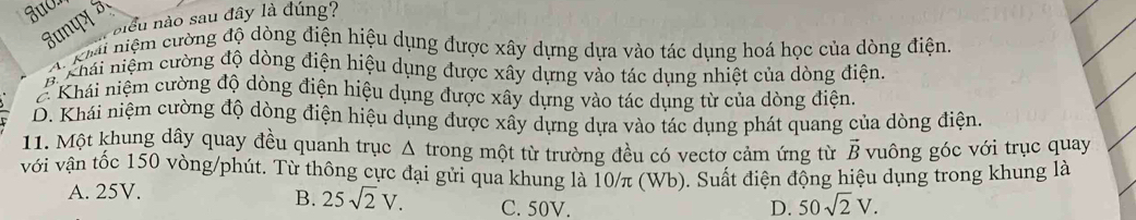 niều nào sau đây là đúng?
Junपx 3
A kh niệm cường độ dòng điện hiệu dụng được xây dựng dựa vào tác dụng hoá học của dòng điện
B. Khái niệm cường độ dòng điện hiệu dụng được xây dựng vào tác dụng nhiệt của dòng điện
Khái niệm cường độ dòng điện hiệu dụng được xây dựng vào tác dụng từ của dòng điện.
D. Khái niệm cường độ dòng điện hiệu dụng được xây dựng dựa vào tác dụng phát quang của dòng điện.
11. Một khung dây quay đều quanh trục Δ trong một từ trường đều có vectơ cảm ứng từ vuông góc với trục quay
vector B
với vận tốc 150 vòng/phút. Từ thông cực đại gửi qua khung là 10/π (Wb). Suất điện động hiệu dụng trong khung là
A. 25V.
B. 25sqrt(2)V. C. 50V. D. 50sqrt(2)V.