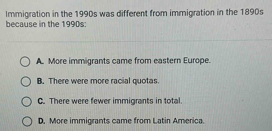 Immigration in the 1990s was different from immigration in the 1890s
because in the 1990s:
A. More immigrants came from eastern Europe.
B. There were more racial quotas.
C. There were fewer immigrants in total.
D. More immigrants came from Latin America.