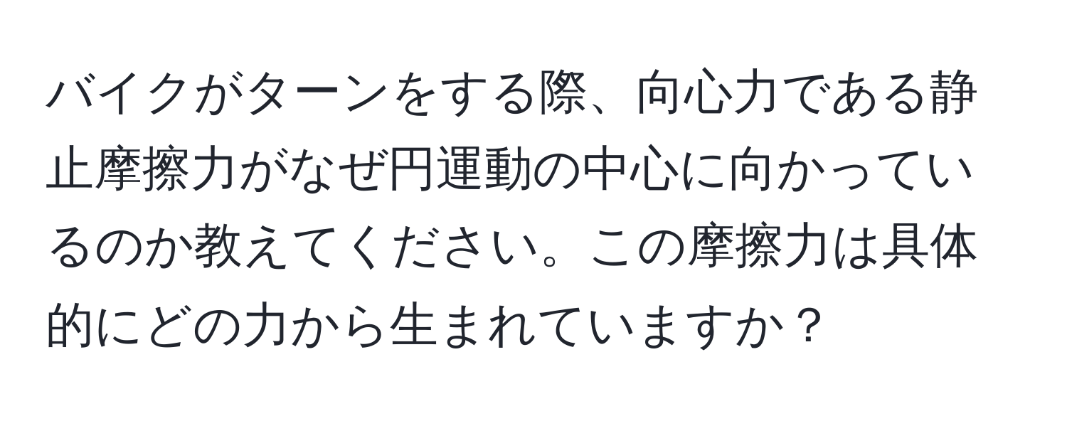 バイクがターンをする際、向心力である静止摩擦力がなぜ円運動の中心に向かっているのか教えてください。この摩擦力は具体的にどの力から生まれていますか？