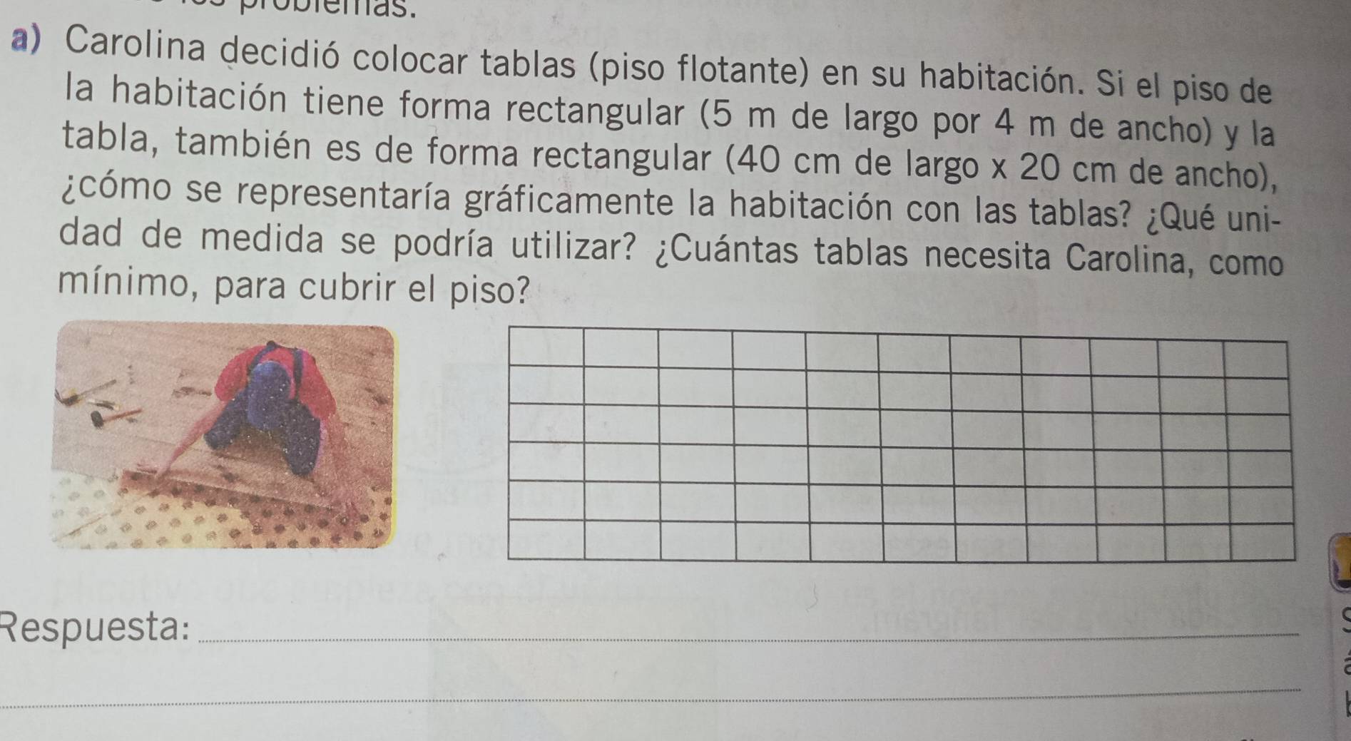 obiemas. 
a) Carolina decidió colocar tablas (piso flotante) en su habitación. Si el piso de 
la habitación tiene forma rectangular (5 m de largo por 4 m de ancho) y la 
tabla, también es de forma rectangular (40 cm de largo x 20 cm de ancho), 
¿cómo se representaría gráficamente la habitación con las tablas? ¿Qué uni- 
dad de medida se podría utilizar? ¿Cuántas tablas necesita Carolina, como 
mínimo, para cubrir el piso? 
Respuesta:_ 
_