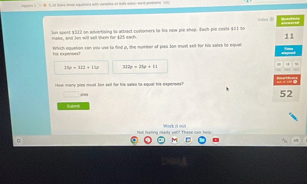 Algebra 1 C.16 Solve linear equations with variables on both sides: word problems H90 
Video (D 
Jon spent $322 on advertising to attract customers to his new pie shop. Each pie costs $11 to 
make, and Jon will sell them for $25 each. 
Which equation can you use to find p, the number of pies Jon must sell for his sales to equal 
his expenses?
25p=322+11p 322p=25p+11
How many pies must Jon sell for his sales to equal his expenses? 
pies 
Submit 
Work it out 
Not feeling ready yet? These can help: 
US