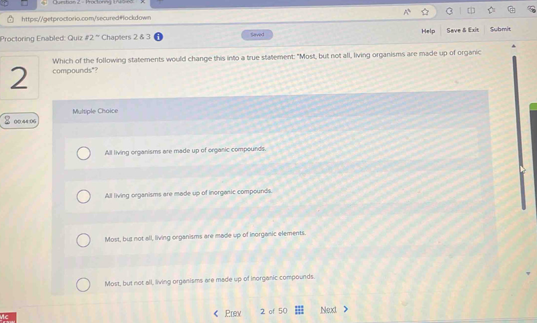 Proctoring Enabled:
https://getproctorio.com/secured#lockdown
Help
Proctoring Enabled: Quiz 2° Chapters 2 & 3 Saved Save & Exit Submit
Which of the following statements would change this into a true statement: "Most, but not all, living organisms are made up of organic
2 compounds"?
Multiple Choice
00:44:06
All living organisms are made up of organic compounds.
All living organisms are made up of inorganic compounds.
Most, but not all, living organisms are made up of inorganic elements.
Most, but not all, living organisms are made up of inorganic compounds.
Prev 2 of 50
Mc Next