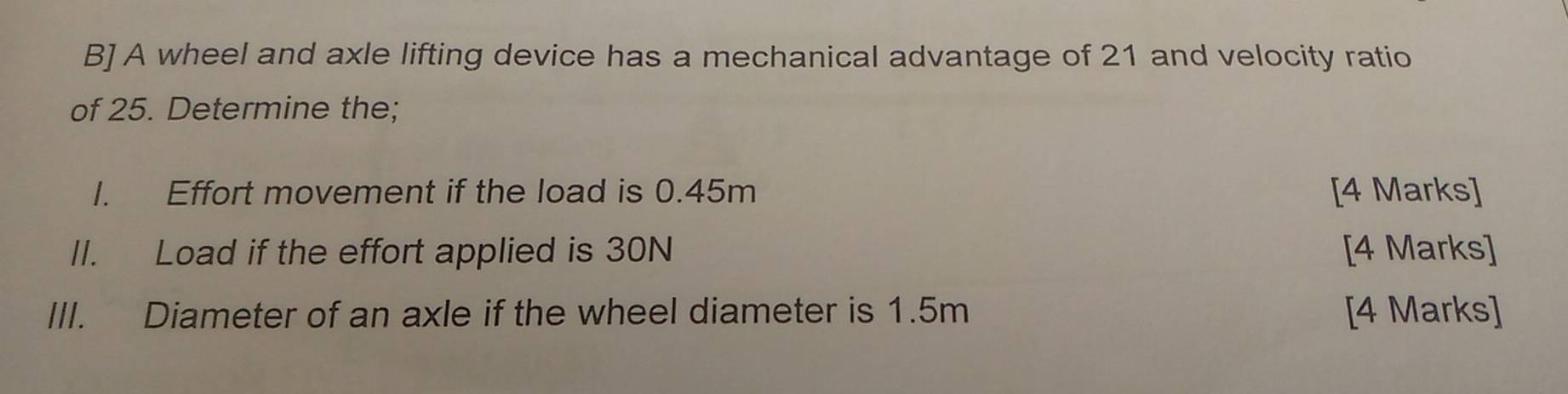 B] A wheel and axle lifting device has a mechanical advantage of 21 and velocity ratio 
of 25. Determine the; 
I. Effort movement if the load is 0.45m [4 Marks] 
II. Load if the effort applied is 30N [4 Marks] 
III. Diameter of an axle if the wheel diameter is 1.5m [4 Marks]