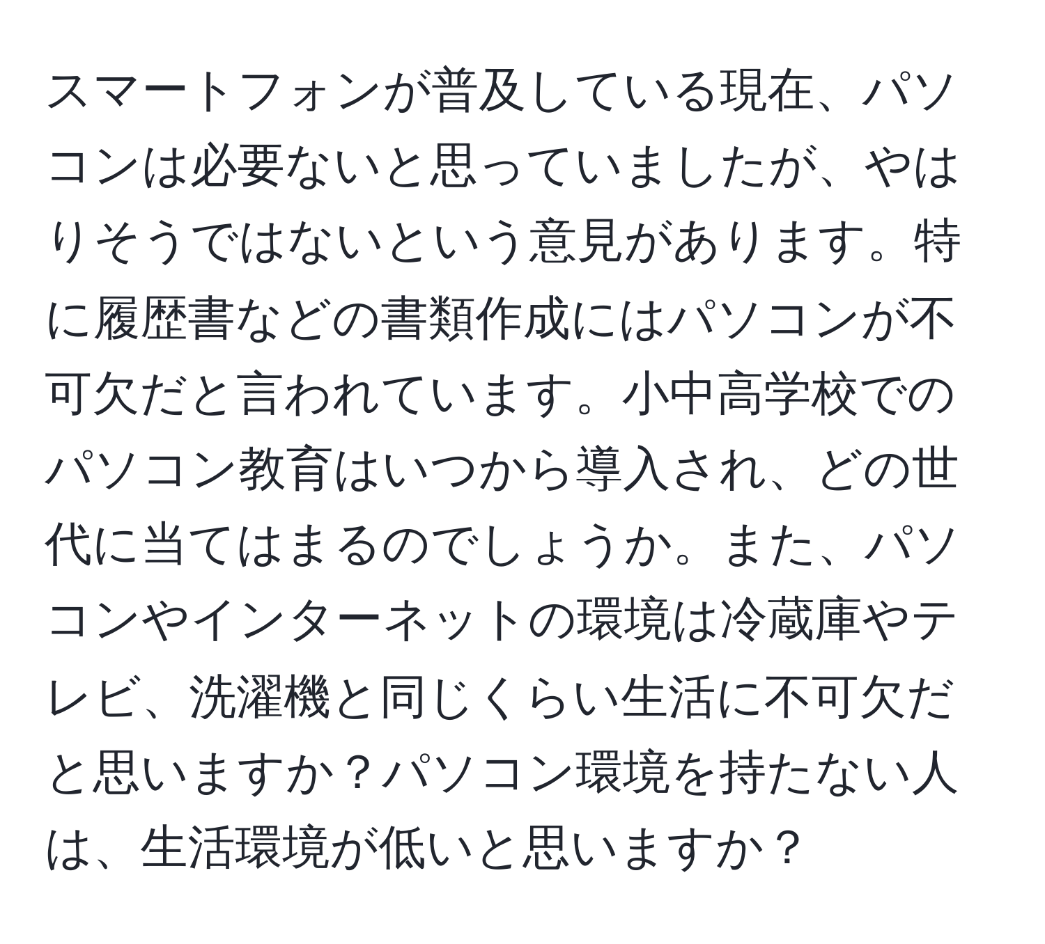 スマートフォンが普及している現在、パソコンは必要ないと思っていましたが、やはりそうではないという意見があります。特に履歴書などの書類作成にはパソコンが不可欠だと言われています。小中高学校でのパソコン教育はいつから導入され、どの世代に当てはまるのでしょうか。また、パソコンやインターネットの環境は冷蔵庫やテレビ、洗濯機と同じくらい生活に不可欠だと思いますか？パソコン環境を持たない人は、生活環境が低いと思いますか？