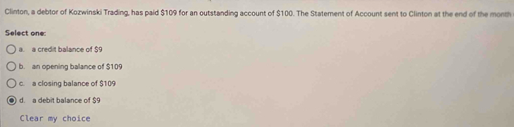 Clinton, a debtor of Kozwinski Trading, has paid $109 for an outstanding account of $100. The Statement of Account sent to Clinton at the end of the month
Select one:
a. a credit balance of $9
b. an opening balance of $109
c. a closing balance of $109
d. a debit balance of $9
Clear my choice