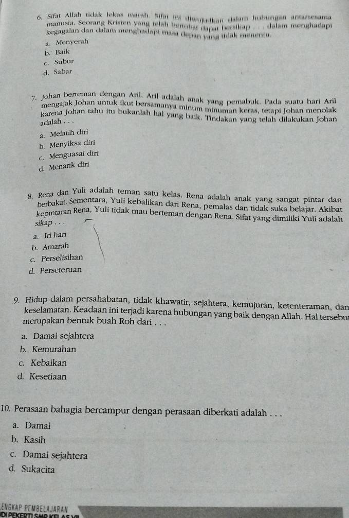 Sifat Allah tidak lekas maraḥ, Sifai ini diwujudkan dalam hubungan antarsesama
manusia. Scorang Kristen yang telah benobai dapat bersikap _ dalam menghadapi
kegagalan dan dalam menghadapi masa depan yang tdak menentu.
a. Menyerah
b. Baik
c. Subur
d. Sabar
7. Johan berteman dengan Aril. Aril adalah anak yang pemabuk. Pada suatu hari Aril
mengajak Johan untuk ikut bersamanya minum minuman keras, tetapi Johan menolak
karena Johan tahu itu bukanlah hal yang baik. Tindakan yang telah dilakukan Johan
adalah . . .
a. Melatih diri
b. Menyiksa diri
c. Menguasai diri
d. Menarik diri
8. Rena dan Yuli adalah teman satu kelas, Rena adalah anak yang sangat pintar dan
berbakat. Sementara, Yuli kebalikan dari Rena, pemalas dan tidak suka belajar. Akibat
kepintaran Rena, Yuli tidak mau berteman dengan Rena. Sifat yang dimiliki Yuli adalah
sikap . . .
a. Iri hari
b. Amarah
c. Perselisihan
d. Perseteruan
9. Hidup dalam persahabatan, tidak khawatir, sejahtera, kemujuran, ketenteraman, dan
keselamatan. Keadaan ini terjadi karena hubungan yang baik dengan Allah. Hal tersebu
merupakan bentuk buah Roh dari . . .
a. Damai sejahtera
b. Kemurahan
c. Kebaikan
d. Kesetiaan
10. Perasaan bahagia bercampur dengan perasaan diberkati adalah . . .
a. Damai
b. Kasih
c. Damai sejahtera
d. Sukacita
Lengkap Pembelajaran