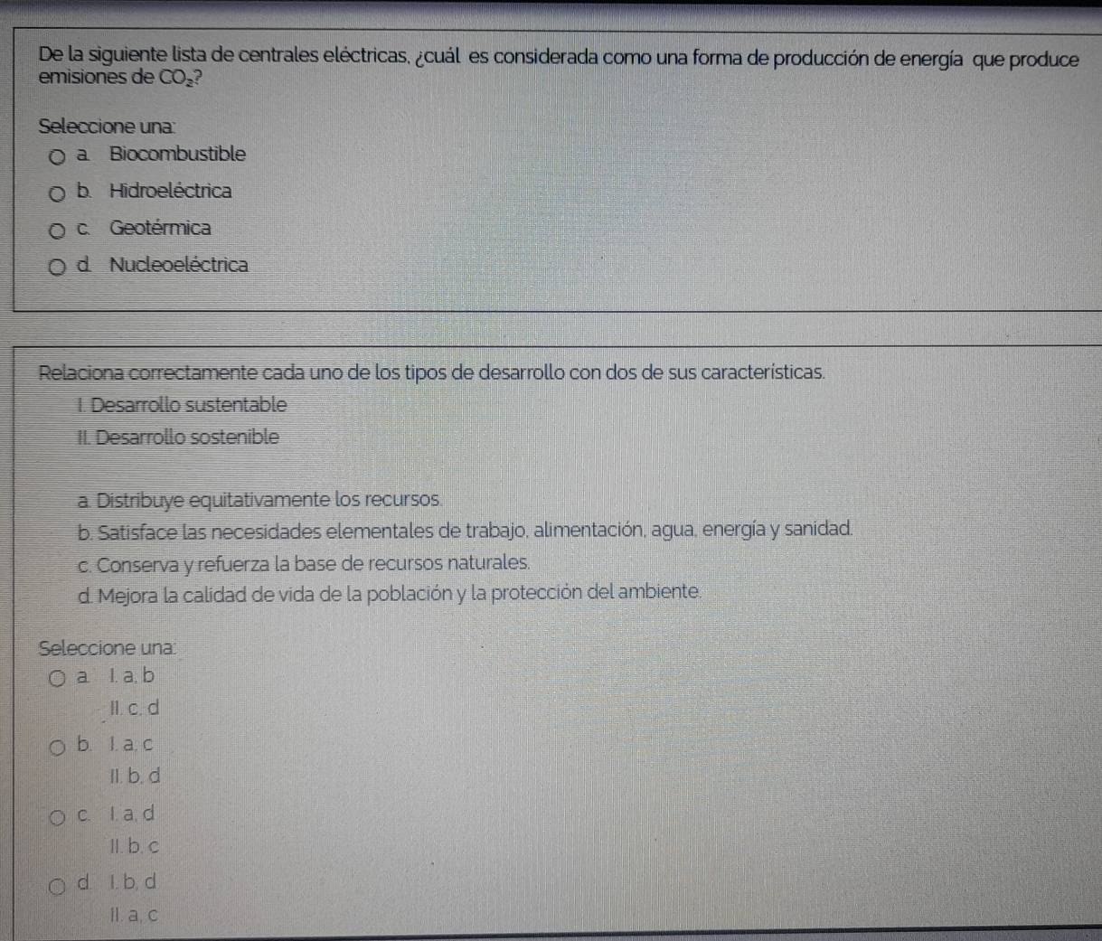 De la siguiente lista de centrales eléctricas, ¿cuál es considerada como una forma de producción de energía que produce
emisiones de CO_2
Seleccione una:
a. Biocombustible
b. Hidroeléctrica
c. Geotérmica
d Nucleoeléctrica
Relaciona correctamente cada uno de los tipos de desarrollo con dos de sus características.
1. Desarrollo sustentable
II. Desarrollo sostenible
a. Distribuye equitativamente los recursos.
b. Satisface las necesidades elementales de trabajo, alimentación, agua, energía y sanidad.
c. Conserva y refuerza la base de recursos naturales.
d. Mejora la calidad de vida de la población y la protección del ambiente.
Seleccione una
a. l. a, b
II. c. d
b. l. a. c
II. b. d
c. I. a, d
II. b. c
d. I. b, d
II. a, c