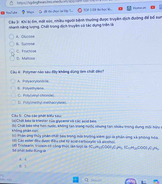 a YouTube Maps đề thī chọn lại lớp 1... D TOP 3 Đề thi học kì... Home.vn
1
Câu 3: Khi bị ốm, mất sức, nhiều người bệnh thường được truyền dịch đường để bổ sun
nhanh năng lượng. Chất trong dịch truyền có tác dụng trên là
A. Glucose
B. Sucrose
C. Fructose
D. Maltose
Câu 4: Polymer nào sau đây không dùng làm chất dẻo?
A. Polyacrylonitrile.
B. Polyethylene.
C. Poly(vinyl chloride).
D. Poly(methyl methacrylate).
Câu 5: Cho các phát biểu sau:
(a)Chất béo là triester của glycerol và các acid béo.
(b) Chất béo nhẹ hơn nước, không tan trong nước nhưng tan nhiều trong dung môi hữu ở
không phân cực.
(c) Phản ứng thủy phân chất béo trong môi trường kiềm gọi là phản ứng xà phòng hóa.
(d) Các ester đều được điều chế từ acid carboxylic và alcohol.
(đ) Tristearin, triolein có công thức lần lượt là: (C_17H_33COO)_3C_3H_5, (C_17H_35COO)_3C_3H_5. 
Số phát biểu đủng là
A. 4
B. 5
2°C
hièu mày Search