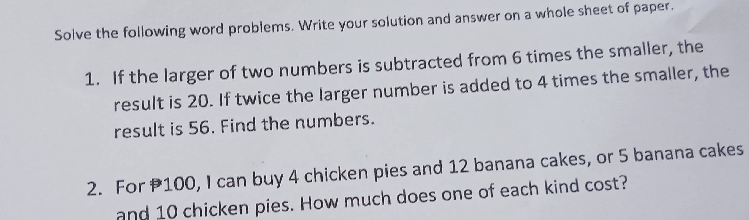 Solve the following word problems. Write your solution and answer on a whole sheet of paper. 
1. If the larger of two numbers is subtracted from 6 times the smaller, the 
result is 20. If twice the larger number is added to 4 times the smaller, the 
result is 56. Find the numbers. 
2. For 100, I can buy 4 chicken pies and 12 banana cakes, or 5 banana cakes 
and 10 chicken pies. How much does one of each kind cost?