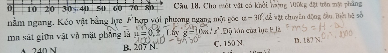 0 10 20 30 5 40 50 60 70 80 Câu 18. Cho một vật có khối lượng 100kg đặt trên mặt phẳng
nằm ngang. Kéo vật bằng lực vector F hợp với phương ngang một góc alpha =30° để vật chuyển động đều. Biết hệ số
ma sát giữa vật và mặt phăng là 4 = 0,2 2. Lây g=10m/s^2 Độ lớn của lực F là
A 240 N B. 207 N. C. 150 N. D. 187 N.