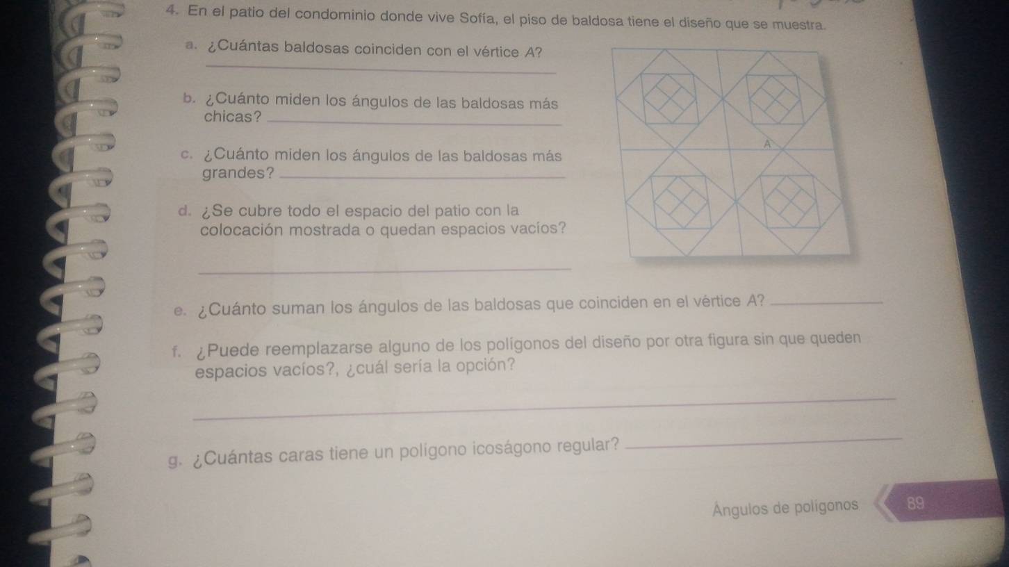 En el patio del condominio donde vive Sofía, el piso de baldosa tiene el diseño que se muestra. 
_ 
a. ¿Cuántas baldosas coinciden con el vértice A? 
b. ¿Cuánto miden los ángulos de las baldosas más 
chicas?_ 
c. ¿Cuánto miden los ángulos de las baldosas más 
grandes?_ 
d. ¿Se cubre todo el espacio del patio con la 
colocación mostrada o quedan espacios vacíos? 
_ 
e. ¿Cuánto suman los ángulos de las baldosas que coinciden en el vértice A?_ 
f. Puede reemplazarse alguno de los polígonos del diseño por otra figura sin que queden 
espacios vacíos?, ¿cuál sería la opción? 
_ 
g. ¿Cuántas caras tiene un polígono icoságono regular? 
_ 
Ángulos de polígonos 89