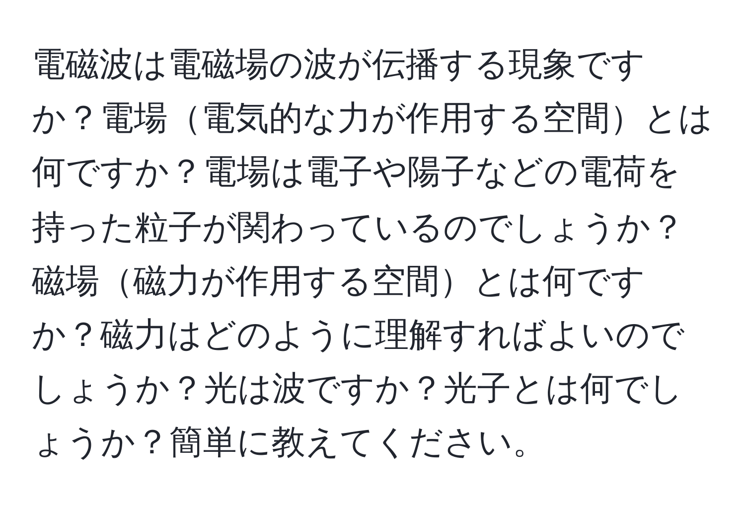 電磁波は電磁場の波が伝播する現象ですか？電場電気的な力が作用する空間とは何ですか？電場は電子や陽子などの電荷を持った粒子が関わっているのでしょうか？磁場磁力が作用する空間とは何ですか？磁力はどのように理解すればよいのでしょうか？光は波ですか？光子とは何でしょうか？簡単に教えてください。