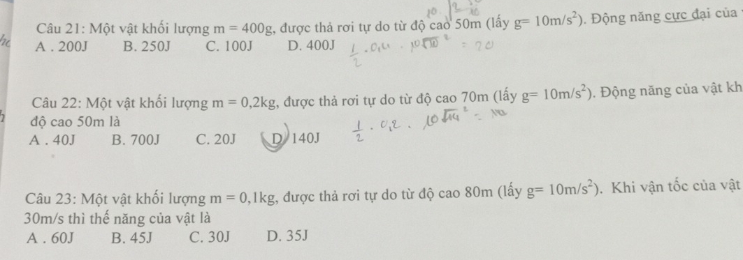 Một vật khối lượng m=400g :, được thả rơi tự do từ độ cao 50m (lấy g=10m/s^2). Động năng cực đại của
A . 200J B. 250J C. 100J D. 400J
Câu 22: Một vật khối lượng m=0, 2kg , được thả rơi tự do từ độ cao 70m (lấy g=10m/s^2). Động năng của vật kh
độ cao 50m là
A . 40J B. 700J C. 20J D 140J
Câu 23: Một vật khối lượng m=0, 1kg , được thả rơi tự do từ độ cao 80m (lấy g=10m/s^2). Khi vận tốc của vật
30m/s thì thế năng của vật là
A . 60J B. 45J C. 30J D. 35J