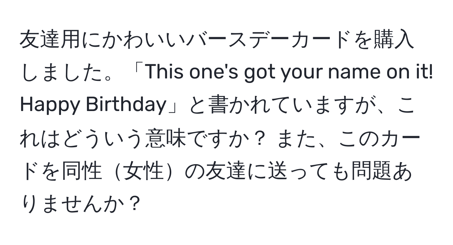 友達用にかわいいバースデーカードを購入しました。「This one's got your name on it! Happy Birthday」と書かれていますが、これはどういう意味ですか？ また、このカードを同性女性の友達に送っても問題ありませんか？