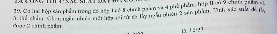 CONG THƯC XãC SUAT ĐAY ĐU
39. Có hai hộp sản phẩm trong đó hộp I có 8 chính phẩm và 4 phế phẩm, hộp II có 9 chính phẩm và
3 phế phẩm. Chọn ngẫu nhiên một hộp rồi từ đó lấy ngẫu nhiên 2 sản phẩm, Tính xác suất đề lấy
được 2 chính phẩm.
D. 16/33