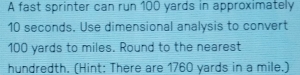 A fast sprinter can run 100 yards in approximately
10 seconds. Use dimensional analysis to convert
100 yards to miles. Round to the nearest 
hundredth. (Hint: There are 1760 yards in a mile.)