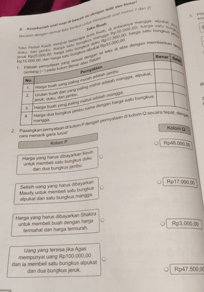 Pilir
H. Kerjakanlah soal-soal di bawah ini dengan teliti dan benar
kos
Bacalah dengan cermat teks berikuł untuk menjawab soal nomor 1 dan 
Toko Buah
Toko Peduli Kasih menjual beberapa jenis buah, di antaranya mangga, alpukat, je
rga satu bungkus mángga Rp30.000,00; harga satu bungk.
ungkus duku Rp17.500,00; harga satu bungkus jam
kat Rp33.000,00
atas dengan memberikan ta
B
2. Pasangkan pernyataa
om Q
cara menarik garis lurus!
Kolom P Rp48.000,00
Harga yang harus dibayarkan Kevin
untuk membeli satu bungkus duku
dan dua bungkus jambu.
Selisih uang yang harus dibayarkan
Rp17.000,00
Maudy untuk membeli satu bungkus
alpukat dan satu bungkus mangga.
Harga yang harus dibayarkan Shakira
untuk membeli buah dengan harga
Rp3.000,00
termahal dan harga termurah.
Uang yang tersisa jika Agas
mempunyai uang Rp100.000,00
dan ia membeli satu bungkus alpukat
dan dua bungkus jeruk. Rp47.500,0