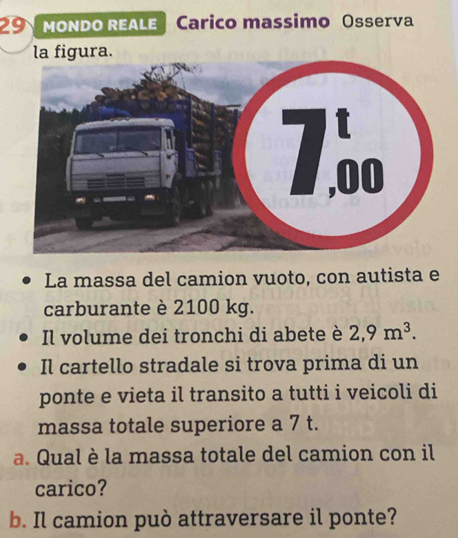 Mondo REALE | Carico massimo Osserva 
la figura. 
La massa del camion vuoto, con autista e 
carburante è 2100 kg. 
Il volume dei tronchi di abete è 2,9m^3. 
Il cartello stradale si trova prima di un 
ponte e vieta il transito a tutti i veicoli di 
massa totale superiore a 7 t. 
a. Qual è la massa totale del camion con il 
carico? 
b. Il camion può attraversare il ponte?