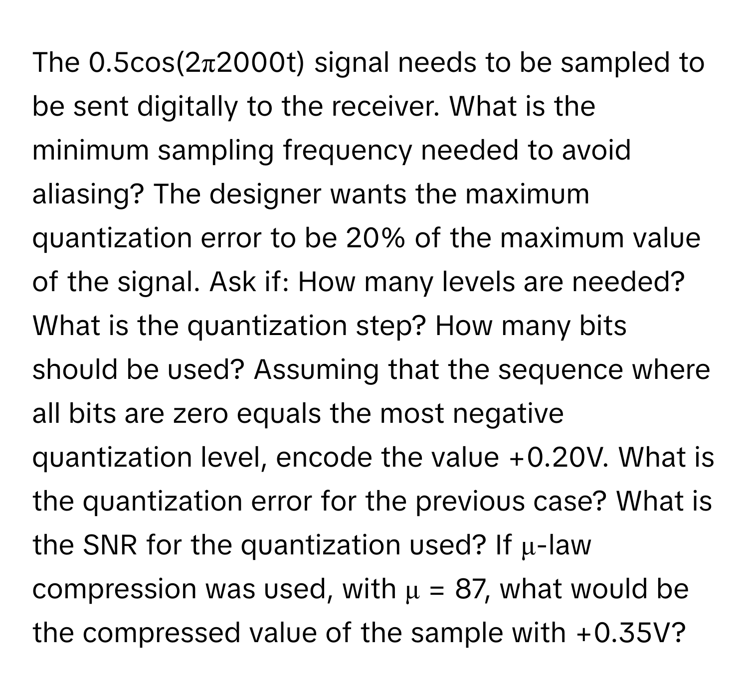 The 0.5cos(2π2000t) signal needs to be sampled to be sent digitally to the receiver. What is the minimum sampling frequency needed to avoid aliasing? The designer wants the maximum quantization error to be 20% of the maximum value of the signal. Ask if: How many levels are needed? What is the quantization step? How many bits should be used? Assuming that the sequence where all bits are zero equals the most negative quantization level, encode the value +0.20V. What is the quantization error for the previous case? What is the SNR for the quantization used? If μ-law compression was used, with μ = 87, what would be the compressed value of the sample with +0.35V?