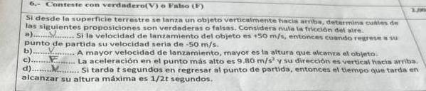 6.- Conteste con verdadero(V) o Falso (F) 290
Si desde la superficie terrestre se lanza un objeto verticalmente hacia arriba, determina cuáles de
las siguientes proposiciones son verdaderas o falsas. Considera nula la fricción del aire.
a)_ Si la velocidad de lanzamiento del objeto es +50 m/s, entonces cuando regrese a su
punto de partida su velocidad seria de -50 m/s.
b)_ A mayor velocidad de lanzamiento, mayor es la altura que alcanza el objeto.
c)_ La aceleración en el punto más alto es 9.80m/s^2 y su dirección es vertical hacia arriba.
d)_ Si tarda t segundos en regresar al punto de partida, entonces el tiempo que tarda en
alcanzar su altura máxima es 1/2t segundos