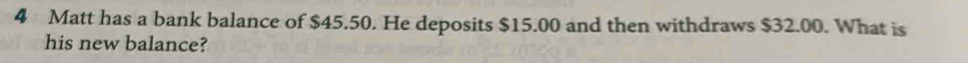 Matt has a bank balance of $45.50. He deposits $15.00 and then withdraws $32.00. What is 
his new balance?