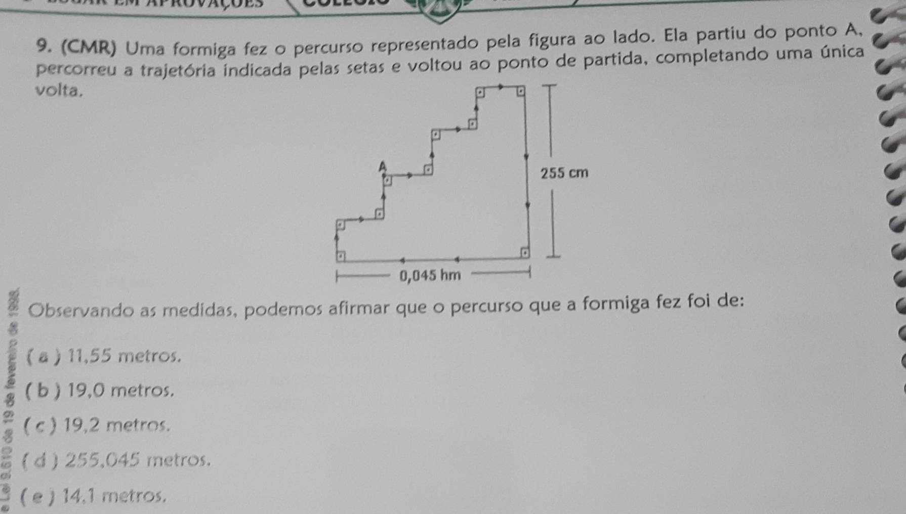 (CMR) Uma formiga fez o percurso representado pela figura ao lado. Ela partiu do ponto A,
percorreu a trajetória indicada pelas setas e voltou ao ponto de partida, completando uma única
volta. 
Observando as medidas, podemos afirmar que o percurso que a formiga fez foi de:
( a ) 11,55 metros.
( b ) 19,0 metros.
( c ) 19,2 metros.
( d ) 255,045 metros.
( e ) 14,1 metros.