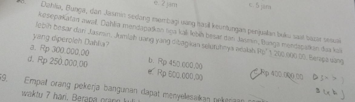 e. 2 jam c. 5 jam
8. Dahlia, Bunga, dan Jasmin sedang membagi uang hasil keuntungan penjualan buku saat bazar sesuai
kesepakatan awal. Dahlia mendapatkan tiga kali lebiḥ besar dari Jasmin, Bunga mendapatkan dua kali
yang diperoleh Dahlia?
lebih besar dari Jasmin. Jumlah uang yang dibagikan seluruhnya adalah Rp' 1 200.000,00. Berapa uang
a. Rp 300.000,00 b. Rp 450.000,00 C. Rp 400.000.00
d. Rp 250.000,00 e. Rp 600.000,00
59. Empat orang pekerja bangunan dapat menyelesaikan nekeriaan co 
waktu 7 hari. Berapa grang k