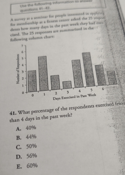 questions 41-42. Use the following information to answer
A survey at a seminar for people interested in applying
for membership at a fitness center asked the 25 respon-
dents how many days in the past week they had exer-
cised. The 25 responses are summarized in the: !
following column chart:
41. What percentage of the respondents exercised fewe
than 4 days in the past week?
A. 40%
B. 44%
C. 50%
D. 56%
E. 60%