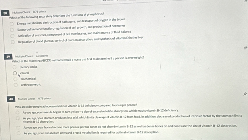 0.76 paints
Which of the following accurately describes the functions of phosphorus?
Energy metabolism, destruction of pathogens, and transport of oxygen in the blood
Support of immune function, regulation of cell growth, and production of hormones
Activation of enzymes, component of cell membranes, and maintenance of fluid balance
Regulation of blood glucose, control of calcium absorption, and synthesis of vitamin D in the liver
39 Multiple Choice 0.76 points
Which of the following ABCDE methods would a nurse use first to determine if a person is overweight?
dietary intake
clinical
biochemical
anthropometric
40 Multiple Choice 0.76 points
Why are older people at increased risk for vitamin B-12 deficiency compared to younger people?
As you age, your macula begins to turn yellow—a sign of excessive folate absorption, which masks vitamin B- 12 deficiency.
As you age, your stomach produces less acid, which limits cleavage of vitamin B- 12 from food. In addition, decreased production of intrinsic factor by the stomach limits
vitamin 8- 12 absorption.
As you age, your bones become more porous; porous bones do not absorb vitamin B- 12 as well as dense bones do and bones are the site of vitamin B- 12 absorption.
As you age, your metabolism slows and a rapid metabolism is required for optimal vitamin B- 12 absorption.