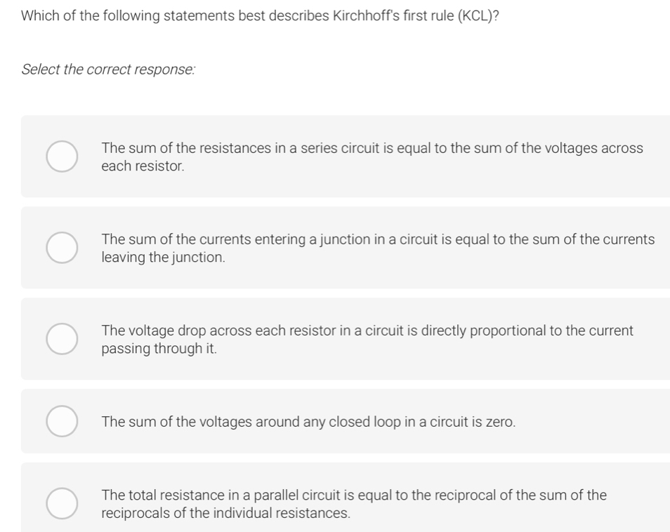 Which of the following statements best describes Kirchhoff's first rule (KCL)?
Select the correct response:
The sum of the resistances in a series circuit is equal to the sum of the voltages across
each resistor.
The sum of the currents entering a junction in a circuit is equal to the sum of the currents
leaving the junction.
The voltage drop across each resistor in a circuit is directly proportional to the current
passing through it.
The sum of the voltages around any closed loop in a circuit is zero.
The total resistance in a parallel circuit is equal to the reciprocal of the sum of the
reciprocals of the individual resistances.