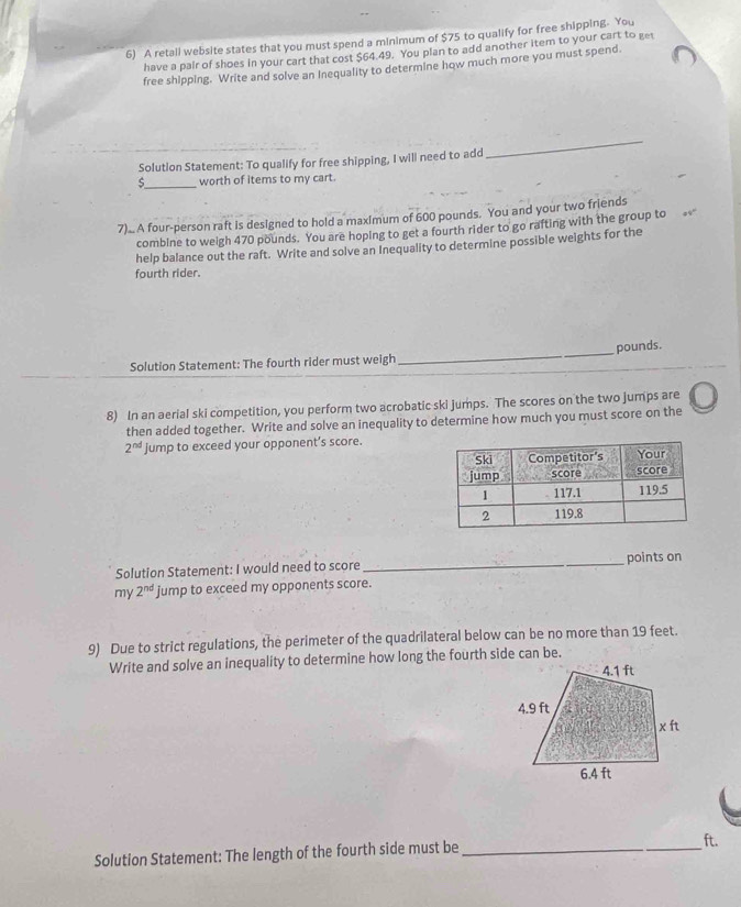 A retail website states that you must spend a minimum of $75 to qualify for free shipping. You 
have a pair of shoes in your cart that cost $64.49. You plan to add another item to your cart to get 
free shipping. Write and solve an Inequality to determine how much more you must spend. 
Solution Statement: To qualify for free shipping, I will need to add 
_ 
_ 
worth of items to my cart. 
7).. A four-person raft is designed to hold a maximum of 600 pounds. You and your two friends 
combine to weigh 470 pounds. You are hoping to get a fourth rider to go rafting with the group to 
help balance out the raft. Write and solve an Inequality to determine possible weights for the 
fourth rider. 
Solution Statement: The fourth rider must weigh _ pounds. 
8) In an aerial ski competition, you perform two acrobatic ski jumps. The scores on the two jumps are 
then added together. Write and solve an inequality to determine how much you must score on the
2^(nd) jump to exceed your opponent’s score. 
Solution Statement: I would need to score_ points on 
my 2^(nd) jump to exceed my opponents score. 
9) Due to strict regulations, the perimeter of the quadrilateral below can be no more than 19 feet. 
Write and solve an inequality to determine how long the fourth side can be. 
Solution Statement: The length of the fourth side must be_
ft.