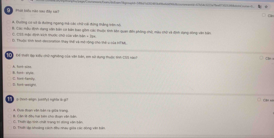 onnevn/thpttranphu/page/Courseware/Exam/doExam?&groupld=5f86d1d282485b49be6dd96b&coursewareld=67b54c3223a78ee8730253f8&dolnCourse=0_ a
Phát biểu nào sau đây sai?
Cần
A. Đường cơ sở là đường ngang mà các chữ cái đứng thắng trên nó.
B. Các mẫu định dạng văn bản cơ bản bao gồm các thuộc tỉnh liên quan đến phống chữ, màu chữ và định dạng dòng văn bản.
C. CSS mặc định kích thước chữ của văn bán =2px
D. Thuộc tính text-decoration thay thế và mở rộng cho thẻ u của HTML.
T0 Để thiết lập kiểu chữ nghiêng của văn bản, em sử dụng thuộc tính CSS nào?
Cần x
A. font-size.
B. font- style.
C. font-family.
D. font-weight.
p text-align: justify nghĩa là gì? Cần xe
A. Đưa đoạn văn bản ra giữa trang.
B. Căn lề đều hai bên cho đoạn văn bản.
C. Thiết lập tính chất trang trí dòng văn bản.
D. Thiết lập khoảng cách đều nhau giữa các dòng văn bản.