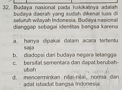 Budaya nasional pada hakikatnya adalah
budaya daerah yang sudah dikenal luas di
seluruh wilayah Indonesia. Budaya nasional
dianggap sebagai identitas bangsa karena
a. hanya dipakai dalam acara tertentu
saja
b. diadopsi dari budaya negara tetangga
c. bersifat sementara dan dapat berubah-
ubah
d. mencerminkan nilai-nilai, norma dan
adat istiadat bangsa Indonesia