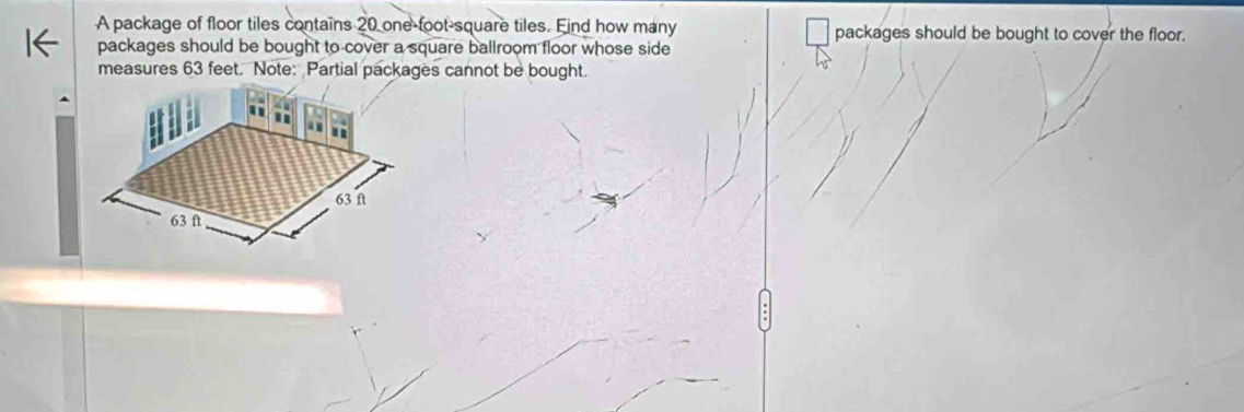 A package of floor tiles contains 20 one-foot -square tiles. Find how many packages should be bought to cover the floor. 
packages should be bought to cover a square ballroom floor whose side 
measures 63 feet. Note: Partial packages cannot be bought.