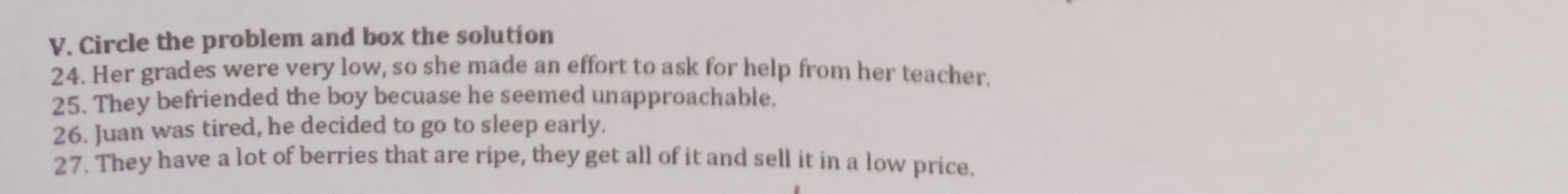 Circle the problem and box the solution 
24. Her grades were very low, so she made an effort to ask for help from her teacher. 
25. They befriended the boy becuase he seemed unapproachable. 
26. Juan was tired, he decided to go to sleep early. 
27. They have a lot of berries that are ripe, they get all of it and sell it in a low price.