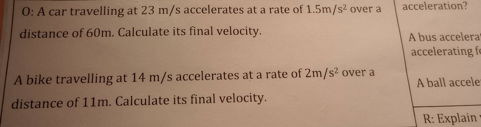 0: A car travelling at 23 m/s accelerates at a rate of 1.5m/s^2 over a acceleration? 
distance of 60m. Calculate its final velocity. 
A bus accelera 
accelerating f 
A bike travelling at 14 m/s accelerates at a rate of 2m/s^2 over a 
A ball accele 
distance of 11m. Calculate its final velocity. 
R: Explain