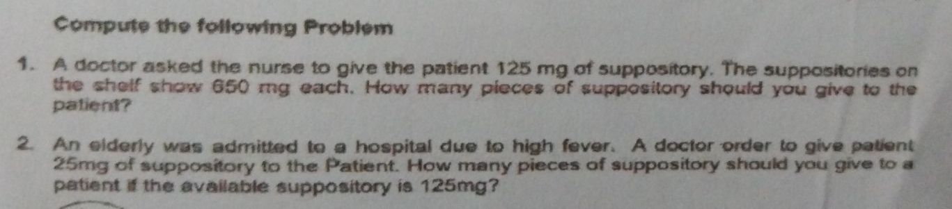 Compute the following Problem 
1. A doctor asked the nurse to give the patient 125 mg of suppository. The suppositories on 
the shelf show 650 mg each. How many pieces of suppository should you give to the 
patient? 
2. An elderly was admitted to a hospital due to high fever. A doctor order to give patient
25mg of suppository to the Patient. How many pieces of suppository should you give to a 
patient if the available suppository is 125mg?