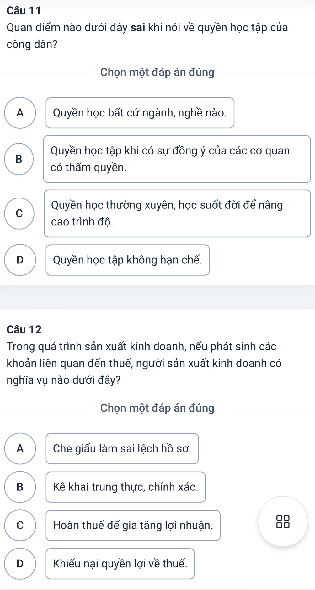 Quan điểm nào dưới đây sai khi nói về quyền học tập của
công dân?
Chọn một đáp án đúng
A Quyền học bất cứ ngành, nghề nào.
Quyền học tập khi có sự đồng ý của các cơ quan
B
có thẩm quyền.
Quyền học thường xuyên, học suốt đời để nâng
C
cao trình độ.
D Quyền học tập không hạn chế.
Câu 12
Trong quá trình sản xuất kinh doanh, nếu phát sinh các
khoản liên quan đến thuế, người sản xuất kinh doanh có
nghĩa vụ nào dưới đây?
Chọn một đáp án đúng
A Che giấu làm sai lệch hồ sơ.
B Kê khai trung thực, chính xác.
□□
C Hoàn thuế để gia tăng lợi nhuận.
D Khiếu nại quyền lợi về thuế.