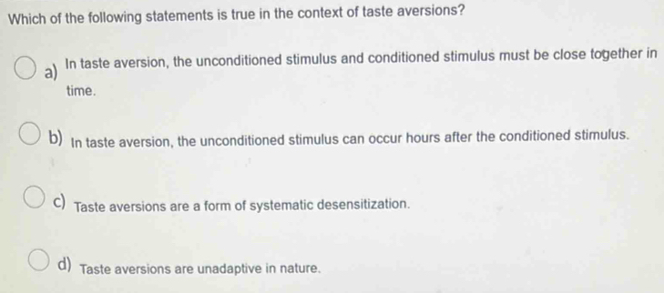 Which of the following statements is true in the context of taste aversions?
a) In taste aversion, the unconditioned stimulus and conditioned stimulus must be close together in
time.
b) In taste aversion, the unconditioned stimulus can occur hours after the conditioned stimulus.
C) Taste aversions are a form of systematic desensitization.
d) Taste aversions are unadaptive in nature.