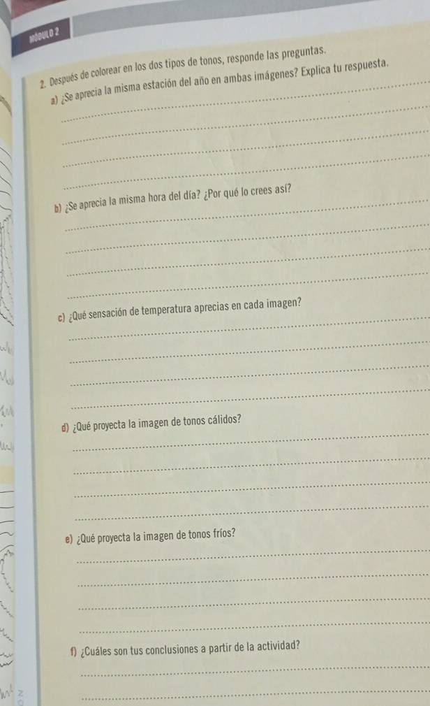 MóbuL 0 2 
2. Después de colorear en los dos tipos de tonos, responde las preguntas. 
_ 
a) ¿Se aprecia la misma estación del año en ambas imágenes? Explica tu respuesta. 
_ 
_ 
b) ¿Se aprecia la misma hora del día? ¿Por qué lo crees así? 
_ 
_ 
_ 
_ 
c) ¿Qué sensación de temperatura aprecias en cada imagen? 
_ 
_ 
_ 
_ 
d) ¿Qué proyecta la imagen de tonos cálidos? 
_ 
_ 
_ 
_ 
e) ¿Qué proyecta la imagen de tonos fríos? 
_ 
_ 
_ 
f) ¿Cuáles son tus conclusiones a partir de la actividad? 
_ 
_