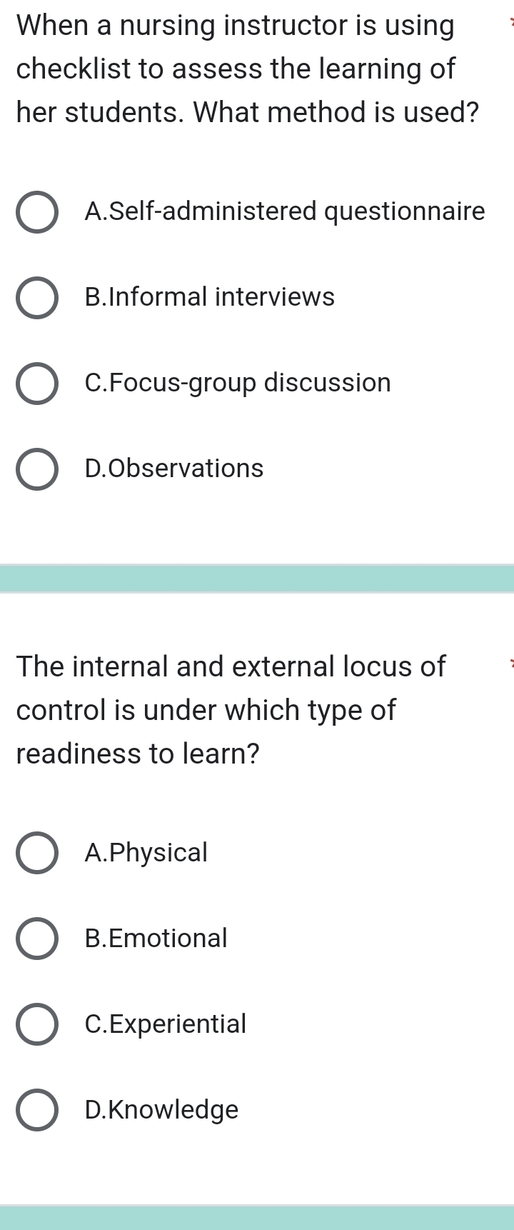 When a nursing instructor is using
checklist to assess the learning of
her students. What method is used?
A.Self-administered questionnaire
B.Informal interviews
C.Focus-group discussion
D.Observations
The internal and external locus of
control is under which type of
readiness to learn?
A.Physical
B.Emotional
C.Experiential
D. Knowledge