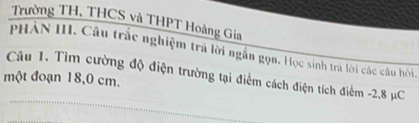 Trường TH, THCS và THPT Hoàng Gia 
PHẢN III. Câu trắc nghiệm trả lời ngẫn gọn. Học sinh trà lời các câu hồi 
Câu 1. Tìm cường độ điện trường tại điểm cách điện tích điểm -2,8 μC
một đoạn 18,0 cm.