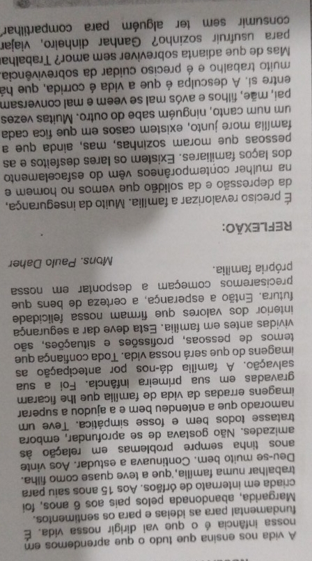 A vida nos ensina que tudo o que aprendemos em
nossa infância é o que vai dirigir nossa vida. É
fundamental para as ideias e para os sentimentos.
Margarida, abandonada pelos pais aos 6 anos, foi
criada em internato de órfãos. Aos 15 anos saiu para
trabalhar numa família, que a teve quase como filha.
Deu-se muito bem. Continuava a estudar. Aos vinte
anos tinha sempre problemas em relação às
amizades. Não gostava de se aprofundar, embora
tratasse todos bem e fosse simpática. Teve um
namorado que a entendeu bem e a ajudou a superar
imagens erradas da vida de família que lhe ficaram
gravadas em sua primeira infância. Foi a sua
salvação. A família dá-nos por antecipação as
imagens do que será nossa vida. Toda confiança que
temos de pessoas, profissões e situações, são
vividas antes em família. Esta deve dar a segurança
interior dos valores que firmam nossa felicidade
futura. Então a esperança, a certeza de bens que
precisaremos começam a despontar em nossa
própria família.
Mons. Paulo Daher
REFLEXÃO:
É preciso revalorizar a família. Muito da insegurança,
da depressão e da solidão que vemos no homem e
na mulher contemporâneos vêm do esfacelamento
dos laços familiares. Existem os lares desfeitos e as
pessoas que moram sozinhas, mas, ainda que a
família more junto, existem casos em que fica cada
um num canto, ninguém sabe do outro. Muitas vezes
pai, mãe, filhos e avós mal se veem e mal conversam
entre si. A desculpa é que a vida é corrida, que há
muito trabalho e é preciso cuidar da sobrevivência.
Mas de que adianta sobreviver sem amor? Trabalha
para usufruír sozinho? Ganhar dinheiro, viajar
consumir sem ter alguém para compartilhar