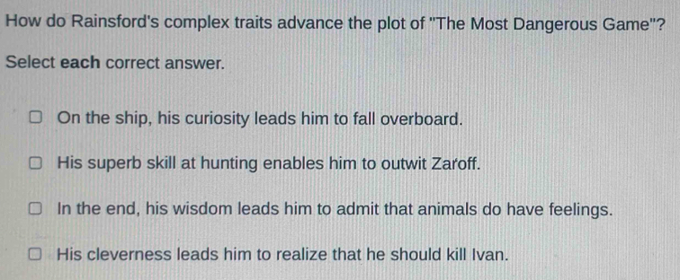 How do Rainsford's complex traits advance the plot of ''The Most Dangerous Game''?
Select each correct answer.
On the ship, his curiosity leads him to fall overboard.
His superb skill at hunting enables him to outwit Zaroff.
In the end, his wisdom leads him to admit that animals do have feelings.
His cleverness leads him to realize that he should kill Ivan.