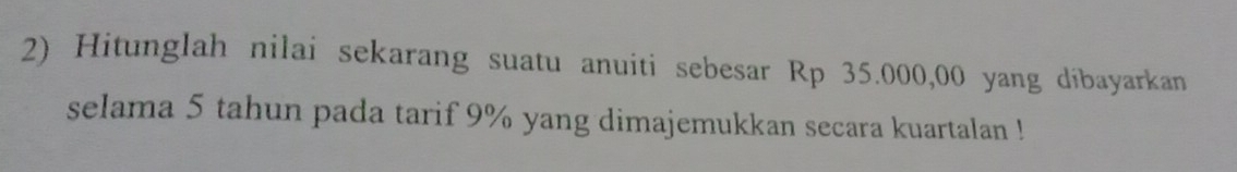 Hitunglah nilai sekarang suatu anuiti sebesar Rp 35.000,00 yang dibayarkan 
selama 5 tahun pada tarif 9% yang dimajemukkan secara kuartalan !