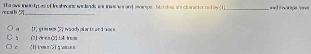The two main types of freshwater wetlands are marshes and swamps. Marshes are characterized by (1)_ and swamps have
mostly (2)_
(1) grasses (2) woody plants and trees
b (1) vines (2) tall trees
C (1) trees (2) grasses